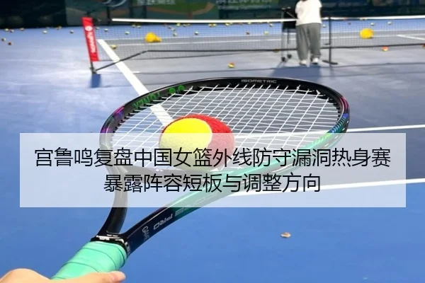 宫鲁鸣复盘中国女篮外线防守漏洞热身赛暴露阵容短板与调整方向