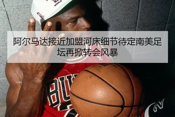 阿尔马达接近加盟河床细节待定南美足坛再掀转会风暴